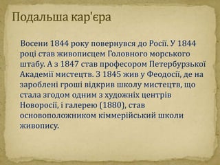 Восени 1844 року повернувся до Росії. У 1844 
році став живописцем Головного морського 
штабу. А з 1847 став професором Петербурзької 
Академії мистецтв. З 1845 жив у Феодосії, де на 
зароблені гроші відкрив школу мистецтв, що 
стала згодом одним з художніх центрів 
Новоросії, і галерею (1880), став 
основоположником кіммерійський школи 
живопису. 
 
