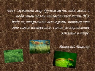 Весь огромный мир кругом меня, надо мной и 
подо мной полон неизведанных тайн. И я 
буду их открывать всю жизнь, потому что 
это самое интересное, самое увлекательное 
занятие в мире. 
Виталий Бианки 
 