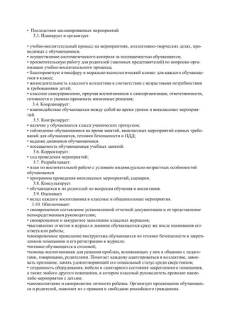 • Последствия запланированных мероприятий. 
3.3. Планирует и организует: 
• учебно-воспитательный процесс на мероприятиях, коллективно-творческих делах, про- водимых с обучающимися; 
• осуществление систематического контроля за посещаемостью обучающихся; 
• просветительскую работу для родителей (законных представителей) по вопросам орга- низации учебно-воспитательного процесса; 
• благоприятную атмосферу и морально-психологический климат для каждого обучающе- гося в классе; 
• жизнедеятельность классного коллектива в соответствии с возрастными потребностями и требованиями детей; 
• классное самоуправление, приучая воспитанников к самоорганизации, ответственности, готовности и умению принимать жизненные решения; 
3.4. Координирует: 
• взаимодействие обучающихся между собой во время уроков и внеклассных мероприя- тий. 
3.5. Контролирует: 
• наличие у обучающихся класса ученических пропусков; 
• соблюдение обучающимися во время занятий, внеклассных мероприятий единых требо- ваний для обучающихся, техники безопасности и ПДД; 
• ведение дневников обучающимися. 
• посещаемость обучающимися учебных занятий. 
3.6. Корректирует: 
• ход проведения мероприятий; 
3.7. Разрабатывает: 
• план по воспитательной работе с условием индивидуально-возрастных особенностей обучающихся 
• программы проведения внеклассных мероприятий, сценарии. 
3.8. Консультирует 
• обучающихся и их родителей по вопросам обучения и воспитания. 
3.9. Оценивает 
• вклад каждого воспитанника в классные и общешкольные мероприятия. 
3.10. Обеспечивает: 
• своевременное составление установленной отчетной документации и ее представление непосредственным руководителям; 
• своевременное и аккуратное заполнение классных журналов; 
•выставление отметок в журнал и дневник обучающегося сразу же после оценивания его ответа или работы; 
•своевременное проведение инструктажа обучающихся по технике безопасности в закреп- ленном помещении и его регистрацию в журнале; 
•питание обучающихся в столовой; 
•помощь воспитанникам для решения проблем, возникающих у них в общении с педаго- гами, товарищами, родителями. Помогает каждому адаптироваться в коллективе, завое- вать признание, занять удовлетворяющий его социальный статус среди сверстников; 
• сохранность оборудования, мебели и санитарного состояния закрепленного помещения, а также любого другого помещения, в котором классный руководитель проводит какие- либо мероприятия с детьми; 
•самовоспитание и саморазвитие личности ребенка. Организует просвещение обучающих- ся и родителей, знакомит их с правами и свободами российского гражданина.  