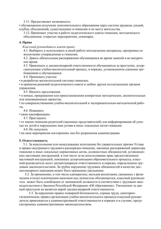 3.11. Предоставляет возможность: 
• обучающимся получение дополнительного образования через систему кружков, секций, клубов, объединений, существующих в гимназии и по месту жительства. 
3.12. Принимает участие в работе педагогического совета гимназии, методического объединения, открытых мероприятиях, семинарах. 
4. Права 
Классный руководитель имеет право: 
4.1. Выбирать и использовать в своей работе методические материалы, программы по воспитанию утвержденные в гимназии. 
4.2. Давать обязательные распоряжения обучающимся во время занятий и во внеуроч- ное время. 
4.3. Привлекать к дисциплинарной ответственности обучающихся за проступки, дезор- ганизующие учебно-воспитательный процесс, в порядке, установленном едиными тре- бованиями к обучающимся. 
4.4. Принимать участие: 
• в разработке воспитательной системы гимназии; 
• в принятии решений педагогического совета и любых других коллегиальных органов управления. 
4.5. Вносить предложения: 
• о начале, прекращении или приостановлении конкретных методических, воспитательных или инновационных проектов; 
• по совершенствованию учебно-воспитательной и экспериментально-методической рабо- ты. 
4.6. Повышать 
• свою квалификацию. 
4.7. Приглашать 
• от имени гимназии родителей (законных представителей) для информирования об успе- хах их детей и нарушениях ими устава и иных локальных актов гимназии. 
4.8. Не допускать 
• на свои мероприятия посторонних лиц без разрешения администрации. 
5. Ответственность 
5.1. За неисполнение или ненадлежащее исполнение без уважительных причин Устава и правил внутреннего трудового распорядка гимназии, законных распоряжений директора гимназии и иных локальных нормативных актов, должностных обязанностей, установлен- ных настоящих инструкцией, в том числе за не использование прав, предоставленных настоящей инструкцией, повлекшее дезорганизацию образовательного процесса, класс- ный руководитель несет дисциплинарную ответственность в порядке, определенном тру- довым законодательством. За грубое нарушение трудовых обязанностей в качестве дис- циплинарного наказания может быть применено увольнение. 
5.2. За применение, в том числе однократное, методов воспитания, связанных с физи- ческим и (или) психическим насилием над личностью обучающегося, классный руководи- тель может быть освобожден от занимаемой должности в соответствии с трудовым зако- нодательством и Законом Российской Федерации «Об образовании». Увольнение за дан- ный проступок не является мерой дисциплинарной ответственности. 
5.3. За нарушение правил пожарной безопасности, охраны труда, санитарно- гигиенических правил организации учебно-воспитательного процесса классный руково- дитель привлекается к административной ответственности в порядке и в случаях, преду- смотренных административным законодательством.  