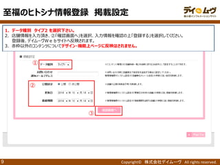 Copyright© 株式会社デイムーヴ All rights reserved. 
9 
1．データ種別 タイプ2 を選択下さい。 
2．店舗情報を入力頂き、②「確認画面へ」を選択、入力情報を確認の上「登録する」を選択してください。 
登録後、デイムーヴＷｅｂサイトへ反映されます。 
3．赤枠以外のコンテンツについてデザイン・機能上ページに反映はされません。 
② 
③ 
至福のヒトシナ情報登録 掲載設定 
① 