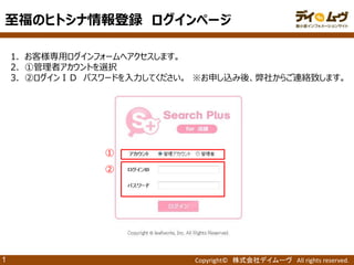 Copyright© 株式会社デイムーヴ All rights reserved. 
1 
1．お客様専用ログインフォームへアクセスします。 
2．①管理者アカウントを選択 
3．②ログインＩＤ パスワードを入力してください。 ※お申し込み後、弊社からご連絡致します。 
① 
② 
至福のヒトシナ情報登録 ログインページ  