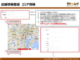 Copyright© 株式会社デイムーヴ All rights reserved. 
5 
① 
1．①「エリア」を選択してください。 
2．郵便番号 住所を入力すると「地図情報」を取得できます。 
3．②「上記の住所から経度緯度を取得」をクリックして下さい。 
4．地図の微調整が必要な場合は、地図上アイコンの調整後 
③ 「上記の地図から経度緯度を取得」をクリックしてください。 
5．交通アクセスより以下の項目について 
デザイン上ページに反映はされません。 
② 
③ 
店舗情報登録 エリア情報  