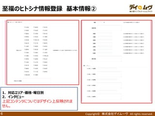 Copyright© 株式会社デイムーヴ All rights reserved. 
6 
1．対応エリア・価格・曜日別 
2．インタビュー 
上記コンテンツについてはデザイン上反映されま せん。 
至福のヒトシナ情報登録 基本情報②  