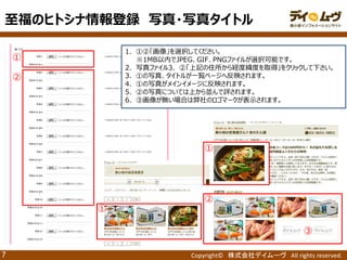 Copyright© 株式会社デイムーヴ All rights reserved. 
7 
① 
1．①②「画像」を選択してください。 
※1MB以内でJPEG、GIF、PNGファイルが選択可能です。 
2．写真ファイル3．②「上記の住所から経度緯度を取得」をクリックして下さい。 
3．①の写真、タイトルが一覧ページへ反映されます。 
4．①の写真がメインイメージに反映されます。 
5．②の写真については上から並んで評されます。 
6．③画像が無い場合は弊社のロゴマークが表示されます。 
② 
① 
② 
③ 
① 
至福のヒトシナ情報登録 写真・写真タイトル  