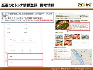 Copyright© 株式会社デイムーヴ All rights reserved. 
8 
① 
① 
② 
② 
1．①「特徴備考」を入力いただくと至福のヒトシナの紹介ページへ反映 されます。 
2．②「備考」を入力いただくとその他情報へ反映されます。 
3．赤枠以外のコンテンツについてデザイン上ページに反映はされません。 
至福のヒトシナ情報登録 備考情報  
