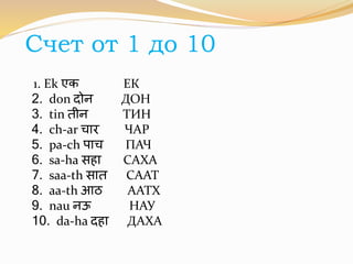 Счет от 1 до 10 
1. Ek एक ЕК 
2. don िोन ДОН 
3. tin िीन ТИН 
4. ch-ar चार ЧАР 
5. pa-ch पाच ПАЧ 
6. sa-ha सहा САХА 
7. saa-th साि СААТ 
8. aa-th आठ ААТХ 
9. nau नऊ НАУ 
10. da-ha िहा ДАХА 
 