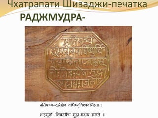 Чхатрапати Шиваджи-печатка 
РАДЖМУДРА- 
प्रतिपच्चन्द्रलेखेव वर्धिष्णुर्विश् ववन्न्द्ििा । 
शाहसूनो: शशवस्यैषा मुरा भराय राजिे ।। 
 