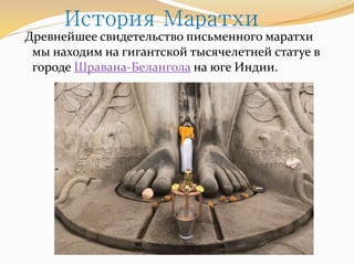 История Маратхи 
Древнейшее свидетельство письменного маратхи 
мы находим на гигантской тысячелетней статуе в 
городе Шравана-Белангола на юге Индии. 
 