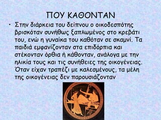 ΠΟΥ ΚΑΘΟΝΤΑΝ 
• Στην διάρκεια του δείπνου ο οικοδεσπότης 
βρισκόταν συνήθως ξαπλωμένος στο κρεβάτι 
του, ενώ η γυναίκα του καθόταν σε σκαμνί. Τα 
παιδιά εμφανίζονταν στα επιδόρπια και 
στέκονταν όρθια ή κάθονταν, ανάλογα με την 
ηλικία τους και τις συνήθειες της οικογένειας. 
Όταν είχαν τραπέζι με καλεσμένους, τα μέλη 
της οικογένειας δεν παρουσιάζονταν 
 