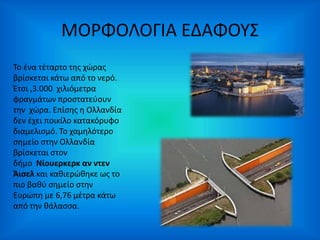 ΜΟΡΦΟΛΟΓΙΑ ΕΔΑΦΟΥΣ 
Το ένα τέταρτο της χώρας 
βρίσκεται κάτω από το νερό. 
Έτσι ,3.000 χιλιόμετρα 
φραγμάτων προστατεύουν 
την χώρα. Επίσης η Ολλανδία 
δεν έχει ποικίλο κατακόρυφο 
διαμελισμό. Το χαμηλότερο 
σημείο στην Ολλανδία 
βρίσκεται στον 
δήμο Νίουερκερκ αν ντεν 
Άισελ και καθιερώθηκε ως το 
πιο βαθύ σημείο στην 
Ευρώπη με 6,76 μέτρα κάτω 
από την θάλασσα. 
 
