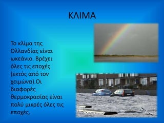 ΚΛΙΜΑ 
Το κλίμα της 
Ολλανδίας είναι 
ωκεάνιο. Βρέχει 
όλες τις εποχές 
(εκτός από τον 
χειμώνα).Οι 
διαφορές 
θερμοκρασίας είναι 
πολύ μικρές όλες τις 
εποχές. 
 