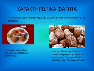 ΧΑΡΑΚΤΗΡΙΣΤΙΚΑ ΦΑΓΗΤΑ 
Τα πιο χαρακτηριστικά φαγητά στην Ολλανδία είναι τα bitterbalen και τα 
poffertjes. 
Είναι μικρά κεφτεδάκια 
από κιμά μοσχαρίσχιο ή 
κοτόπουλου. 
Είναι η Ολλανδική έκδοση του 
ντόνατ. Σερβίρονται με βούτυρο , 
άχνη ζάχαρη ή με μαρμελάδα. 
Θυμίζουν τους λουκουμάδες μας. 
 