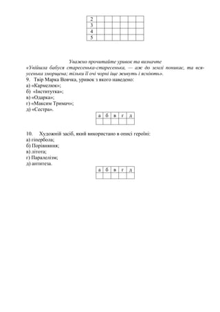 2 
3 
4 
5 
Уважно прочитайте уривок та визначте 
«Увійшла бабуся старесенька-старесенька, — аж до землі поникає, та вся- 
усенька зморщена; тільки її очі чорні іще живуть і ясніють». 
9. Твір Марка Вовчка, уривок з якого наведено: 
а) «Кармелюк»; 
б) «Інститутка»; 
в) «Одарка»; 
г) «Максим Тримач»; 
д) «Сестра». 
а б в г д 
10. Художній засіб, який використано в описі героїні: 
а) гіпербола; 
б) Порівняння; 
в) літота; 
г) Паралелізм; 
д) антитеза. 
а б в г д 
 