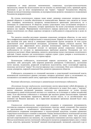 оторванные от своих реальных экономических, социальных, культурно-психологических 
предпосылок, какими бы желательными они ни казались их инициаторам (элите, правящей партии, 
оппозиции и др.) не могут восприниматься как “норма”, “порядок” большинством общества. 
Реакция на неподготовленные изменения, на неупорядоченное развитие оказывается в подавляющем 
большинстве разрушительной. 
На степень политического порядка также влияет динамика социальных интересов разных 
уровней общности и способы обеспечения их взаимодействия. Важным здесь является не только 
учет специфики, автономности интересов, множественности ориентации деятельности, но и 
понимание их совместимости. В обществе должны существовать зоны согласования интересов и 
позиций, единые правила поведения, которые принимались бы всеми участниками политического 
процесса как порядок. Формирование политического порядка происходит на основе наличия у 
разных политических сил общих коренных интересов и необходимости сотрудничества в целях их 
защиты. 
Что касается способов регуляции динамики социальных интересов общества, то они могут 
быть конфронтационными (конфликтными) и консенсусными. Первый тип исходит из возможности 
пре одоления или даже иногда и ликвидации определенной группы интересов. В этом случае 
единственной силой политической интеграции, достижения порядка считается насилие. Оно 
рассматривает как эффективной метод решения возникающих проблем. Консенсусный тип 
регуляции социальных отношений исходит из признания разных социальных интересов и 
необходимости их согласия по принципиальным проблемам развития. Основанием для того 
консенсуса выступают общие принципы, ценности, разделяемые всеми участниками политического 
действия. Самым опасным для политического порядка служит утрата доверия к политическим и 
нравственным ценностям и идеалам со стороны народа. 
Политическая стабильность, политический порядок достигаются, как правило, двумя 
способами: либо диктатурой, либо широким развитием демократии. Стабильность, достигаемая 
путем насилия, подавления, репрессий исторически недолговечна, имеет иллюзорный характер, 
поскольку достигается “сверху” без участия народных масс и оппозиции. Иное дело стабильность на 
основе демократии, широкой социальной базе, развитом гражданском обществе. 
Стабильность складывается из отношений населения к существующей политической власти, 
возможностей политического режима учитывать интересы различных групп и согласовывать их, 
положением и состоянием самой элиты, характером отношений внутри самого общества. 
Различают абсолютную, статическую и динамическую политическую стабильность. 
Абсолютная (полная) стабильность политических систем представляет собой абстракцию, не 
имеющую реальности. По всей вероятности такой стабильности не может быть даже у “мертвых” 
систем, лишенных внутренней динамики, поскольку она предполагает не только полную 
неподвижность самой политической системы и ее элементов, но и изоляцию от любых воздействий 
извне. Если абсолютная стабильность и возможна при высоком уровне благосостояния, огромной 
силе традиций, нивелировке неравенства, Меткой системе власти, то ее дестабилизация под 
влиянием как Внешних факторов, так и нарастания внутренних кризисных явлений будет лишь 
делом времени. 
Статическая стабильность характеризуется созданием и сохранением неподвижности, 
постоянства социально-экономических и политических структур, связей, отношений. Она покоится 
на представлениях о незыблемости общественных устоев, замедленном темпе развития, 
необходимости сохранения консервативных в господствующей идеологии, создания адекватных 
стереотипов политического сознания и поведения. Однако жизнеспособность политической системы 
подобной степени стабильности крайне ограничена. Данное состояние может быть результат 
жесткой сопротивляемости как внешним, так и внутренним изменениям (системы закрытого типа). 
Иногда политические систем статической стабильности пытаются усовершенствовать свое с стояние 
путем, допустим, проведения “активной” внешней (милитаризацией, экспансией, агрессией и др.) и 
 
