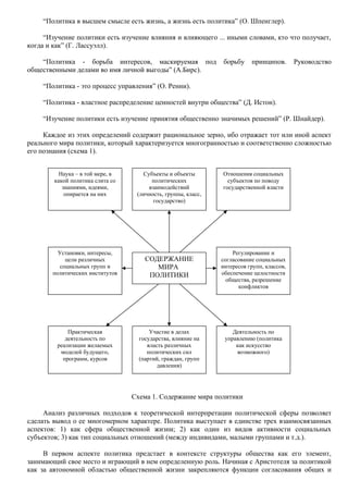 “Политика в высшем смысле есть жизнь, а жизнь есть политика” (О. Шпенглер). 
“Изучение политики есть изучение влияния и влияющего ... иными словами, кто что получает, 
когда и как” (Г. Лассуэлл). 
“Политика - борьба интересов, маскируемая под борьбу принципов. Руководство 
общественными делами во имя личной выгоды” (А.Бирс). 
“Политика - это процесс управления” (О. Ренни). 
“Политика - властное распределение ценностей внутри общества” (Д. Истон). 
“Изучение политики есть изучение принятия общественно значимых решений” (Р. Шнайдер). 
Каждое из этих определений содержит рациональное зерно, ибо отражает тот или иной аспект 
реального мира политики, который характеризуется многогранностью и соответственно сложностью 
его познания (схема 1). 
Субъекты и объекты 
политических 
взаимодействий 
(личность, группы, класс, 
государство) 
Отношения социальных 
субъектов по поводу 
государственной власти 
Регулирование и 
согласование социальных 
интересов групп, классов, 
обеспечение целостности 
общества, разрешение 
конфликтов 
СОДЕРЖАНИЕ 
МИРА 
ПОЛИТИКИ 
Участие в делах 
государства, влияние на 
власть различных 
политических сил 
(партий, граждан, групп 
давления) 
Деятельность по 
управлению (политика 
как искусство 
возможного) 
Схема 1. Содержание мира политики 
Наука – в той мере, в 
какой политика слита со 
знаниями, идеями, 
опирается на них 
Установки, интересы, 
цели различных 
социальных групп и 
политических институтов 
Практическая 
деятельность по 
реализации желаемых 
моделей будущего, 
программ, курсов 
Анализ различных подходов к теоретической интерпретации политической сферы позволяет 
сделать вывод о ее многомерном характере. Политика выступает в единстве трех взаимосвязанных 
аспектов: 1) как сфера общественной жизни; 2) как один из видов активности социальных 
субъектов; 3) как тип социальных отношений (между индивидами, малыми группами и т.д.). 
В первом аспекте политика предстает в контексте структуры общества как его элемент, 
занимающий свое место и играющий в нем определенную роль. Начиная с Аристотеля за политикой 
как за автономной областью общественной жизни закрепляются функции согласования общих и 
 