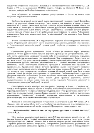 государства и “правового социализма”. Некоторые из них были теоретиками партии кадетов, а С.И. 
Гессен в 1948 г. по приглашению ЮНЕСКО вместе с Тейяром де Шарденом, М. Ганди и др. 
участвовал в разработке Всеобщей декларации прав человека. 
Идеи либерализма не получили широкого распространения в России во многом из-за 
отсутствия широкой социальной базы. 
Особенностью русской политической мысли, продолжающей традицию русской философии, 
является ее антропологическая ориентация, “идея личности как носителя и творца духовных 
ценностей” (С.Л. Франк), осмысление проблем сущности и существования человека, смысла его 
жизни. О чем бы ни шла речь - о православном сознании, русской идее, преобразовании общества и 
государства, осмыслении бытия, власти, свободы – отечественные мыслители пытались раскрыть 
феномен человека и указать ему пути его собственного жизнеустроения. По мнению А. Валицкого, 
русская мысль была менее академичной, более “экзистенциальной”, чем западная, и более близкой 
современности. 
Русских мыслителей начала XX в. не удовлетворял марксизм, абсолютизирующий классовый 
подход и “пролетарский мессианизм” вплоть до диктатуры пролетариата, сводящий нравственность 
к “революционной целесообразности”, игнорирующий проблемы духовности и психологии 
человека. 
Особенностью русской политической мысли является ее этический пафос. Теоретики 
различных течений русской мысли пытались разрешить проблему: как усовершенствовать себя - 
либо путем аскетического монашеского подвига, либо путем социального активизма, социальных 
преобразований, так или иначе решая толстовский вопрос: “Как человеку самому быть лучше и как 
ему жить лучше?” Для представителей практически всех направлений отечественной политологии 
(за исключением русского бланкизма, представленного П.Н. Ткачевым, идеологии большевизма и 
сталинизма) анализ политических институтов, процессов и отношений был немыслим вне 
нравственности. Нравственные нормы служили критерием оценки политического поведения 
властвующих и содержания, целей и задач самой политики и даже познания. И. Киреевский отмечал, 
что истина не дается нравственно ущербному человеку. Отправной точкой здесь была прочная 
традиция Русской философии этика христианства, православие. Глубинная особенность русского 
умозрения восходила к аскетической традиции восточного православия, которая в течение многих 
столетий определяла духовную жизнь России. Даже проблема социализма, широко 
дискутировавшаяся на рубеже веков, была для многих теоретиков “легального марксизма” и 
“христианского социализма” проблемой этической. 
Односторонний подход некоторых западных ученых (например, А. Янова, Т. Самуэли и др.), 
которые рассматривают прошлое Рос сии и историю ее политической мысли исключительно как 
“прокладывание пути” к советскому тоталитаризму, равно, как и точка зрения “новых патриотов” об 
отсутствии в интеллектуальной традиции России правовых и либеральных идей и о наличии лишь 
национальных, “самобытных” ценностей, понимаемых исключительно в патриархально- 
религиозном духе, представляются ошибочными и предвзятыми. 
Эволюция и основные направления отечественной политической мысли XIX начала XX в. 
убеждают нас в ее чрезвычайном многообразии, богатстве, оригинальности и противоречивости, о 
наличии самых различных теорий, идей и концепций. Познакомимся с некоторыми из них. 
2. Проблемы свободы личности, власти и государства в русской политической мысли XIX 
- начала XX в. 
“Век, наиболее характеризующий русскую идею, XIX век, век мысли и слова”, отмечал Н.А. 
Бердяев. Именно в XIX в. “русский народ высказал себя в слове и мысли и сделал это в тяжелой 
атмосфере отсутствия свободы”. Именно в XIX в. в России наступает расцвет политической мысли. 
Теоретики различных течений либерализма, консерватизма, революционного радикализма по- 
разному осмысливали центральные проблемы и темы политологии: власти и государственного 
 