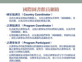 國際圖書館員網絡 
• 國家協調員（Country Coordinator ） 
• 為所在國家或地區的聯絡人，支持計劃參加者參與「國圖網絡」各 
項活動，以及向所在國家或地區推廣計劃。 
• 計劃協調員（Program Coordinator） 
• 負責配對計劃參加者、支援計劃參加者的同儕師友關係，以及管理 
「國圖網絡」網站。 
• 定期接觸計劃參加者，以及邀請他們參與「國圖網絡」羣組的討論 
，深化計劃參加者對各項課題的認識和思考。 
• 計劃參加者（Program Participant ） 
• 計劃參加者的配對關係以跨越國家或地區為原則，即計劃協調員跟 
據計劃參加者提供的資料，配對另一國家或地區的計劃參加者，從 
而建立同儕師友關係。 
• 這種跨越國家或地區的配對方式，有助計劃參加者分享不同國家或 
地區的圖書館經驗，交換專業意見和心得，建立具有全球視野的圖 
書館員網絡。 
 