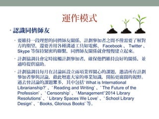 運作模式 
•認識同儕師友 
• 要維持一段理想的同儕師友關係，計劃參加者之間不僅需要了解對 
方的期望，還要善用各種溝通工具如電郵、Facebook、Twitter、 
Skype等保持緊密的聯繫，同儕師友關係就會慢慢建立起來。 
• 計劃協調員會定時接觸計劃參加者，確保他們維持良好的關係，並 
適時提供協助。 
• 計劃協調員每月在討論區設立兩項業界關心的課題，邀請所有計劃 
參加者參與討論，藉此增進大家的專業知識，開拓更廣闊的視野。 
過去曾討論的課題眾多，其中包括‘ What is International 
Librarianship?’ 、‘ Reading and Writing’ 、‘ The Future of the 
Profession’、‘ Censorship’、‘ Management’‘2014 Library 
Resolutions’、‘ Library Spaces We Love’ 、‘ School Library 
Design’、‘ Books, Glorious Books’ 等。 
 