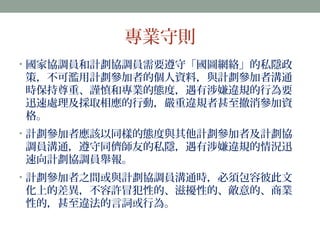 專業守則 
• 國家協調員和計劃協調員需要遵守「國圖網絡」的私隱政 
策，不可濫用計劃參加者的個人資料，與計劃參加者溝通 
時保持尊重、謹慎和專業的態度，遇有涉嫌違規的行為要 
迅速處理及採取相應的行動，嚴重違規者甚至撤消參加資 
格。 
• 計劃參加者應該以同樣的態度與其他計劃參加者及計劃協 
調員溝通，遵守同儕師友的私隱，遇有涉嫌違規的情況迅 
速向計劃協調員舉報。 
• 計劃參加者之間或與計劃協調員溝通時，必須包容彼此文 
化上的差異，不容許冒犯性的、滋擾性的、敵意的、商業 
性的，甚至違法的言詞或行為。 
 