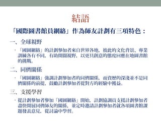 結語 
「國際圖書館員網絡」作為師友計劃有三項特色： 
一、全球視野 
• 「國圖網絡」的計劃參加者來自世界各地，彼此的文化背景、專業 
訓練各有不同，有助開闊視野，以更具創意的態度回應在地圖書館 
的挑戰。 
二、同儕關係 
• 「國圖網絡」強調計劃參加者的同儕關係，而資歷的深淺並不是同 
儕關係的前提，鼓勵計劃參加者從對方的經驗中獲益。 
三、支援學習 
• 從計劃參加者參加「國圖網絡」開始，計劃協調員支援計劃參加者 
盡快開展同儕師友的關係，並定時邀請計劃參加者就各項圖書館課 
題發表意見，從討論中學習。 
 