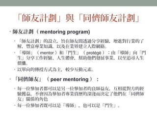 「師友計劃」與「同儕師友計劃」 
• 師友計劃（mentoring program) 
• 「師友計劃」的設立，旨在師友間透過分享經驗，增進對行業的了 
解，豐富專業知識，以及在業界建立人際網絡。 
• 「導師」（mentor）和「門生」（protégé）：由「導師」向「門 
生」分享工作經驗、人生體會，幫助他們發展事業，以至追尋人生 
價值。 
• 以單向的傳授方式為主，較少互動元素。 
• 「同儕師友」（peer mentoring）： 
• 每一位參加者都可以是另一位參加者的良師益友，互相從對方的經 
驗獲益，不會因為參加者專業資歷的深淺而決定了他們在「同儕師 
友」關係的角色 
• 每一位參加者既可以是「導師」，也可以是「門生」。 
 