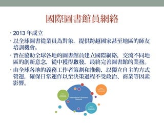 國際圖書館員網絡 
• 2013 年成立 
• 以全球圖書從業員為對象，提供跨越國家甚至地區的師友 
培訓機會。 
• 旨在協助全球各地的圖書館員建立國際網絡，交流不同地 
區的創新意念，從中獲得啟發，最終完善圖書館的業務。 
• 由全球各地的義務工作者策劃和推動，以獨立自主的方式 
營運，確保日常運作以至決策過程不受政治、商業等因素 
影響。 
 