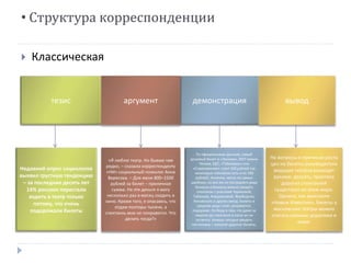 • Структура корреспонденции 
 Классическая 
тезис аргумент демонстрация вывод 
Недавний опрос социологов 
выявил грустную тенденцию 
– за последние десять лет 
14% россиян перестали 
ходить в театр только 
потому, что очень 
подорожали билеты 
«Я люблю театр. Но бываю там 
редко, – сказала корреспонденту 
«НИ» социальный психолог Анна 
Вересова. – Для меня 800–1500 
рублей за билет – приличная 
сумма. На эти деньги я могу 
несколько раз в месяц сходить в 
кино. Кроме того, я опасаюсь, что 
отдам полторы тысячи, а 
спектакль мне не понравится. Что 
делать тогда?» 
По официальным данным, самый 
дешевый билет в «Ленком», МХТ имени 
Чехова, БДТ, «Табакерку» или 
«Современник» стоит 200 рублей (на 
некоторые спектакли есть и по 100 
рублей). Конечно, места не самые 
удобные, но все же из последнего ряда 
балкона в бинокль можно увидеть 
спектакли с участием Чуриковой, 
Табакова, Ахеджаковой, Фрейндлих, 
Янковского и других звезд. Билеты в 
средние ряды стоят, разумеется, 
подороже. Но беда в том, что даже за 
неделю до спектакля в кассе их не 
остается. Хочешь сегодня увидеть 
постановку – покупай дорогие билеты. 
На вопросы о причинах роста 
цен на билеты руководители 
ведущих театров разводят 
руками: дескать, практика 
дорогих спектаклей 
существует во всем мире. 
Однако, как выяснили 
«Новые Известия», билеты в 
московские театры можно 
считать самыми дорогими в 
мире. 
 