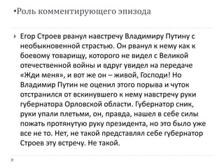 •Роль комментирующего эпизода 
 Егор Строев рванул навстречу Владимиру Путину с 
необыкновенной страстью. Он рванул к нему как к 
боевому товарищу, которого не видел с Великой 
отечественной войны и вдруг увидел на передаче 
«Жди меня», и вот же он – живой, Господи! Но 
Владимир Путин не оценил этого порыва и чуток 
отстранился от вскинувшего к нему навстречу руки 
губернатора Орловской области. Губернатор сник, 
руки упали плетьми, он, правда, нашел в себе силы 
пожать протянутую руку президента, но это было уже 
все не то. Нет, не такой представлял себе губернатор 
Строев эту встречу. Не такой. 
 