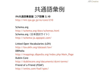 ͨZ 
IPAͨZP Z 2.10 
http://imi.ipa.go.jp/ns/core/210 
Schema.org 
http://schema.org/docs/schemas.html 
Schema.orgձZUȣ 
http://schema-ja.appspot.com/ 
Linked Open Vocabularies (LOV) 
http://lov.okfn.org/dataset/lov/ 
DBPedia 
http://mappings.dbpedia.org/index.php/Main_Page 
Dublin Core 
http://dublincore.org/documents/dcmi-terms/ 
Friend of a Friend (FOAF) 
http://xmlns.com/foaf/spec/  