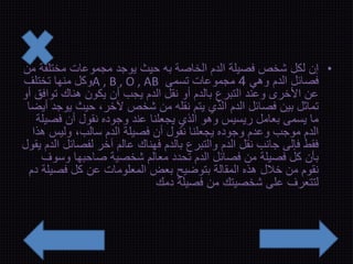 • إن لكل شخص فصيلة الدم الخاصة به حيث يوجد مجموعات مختلفة من 
وكل منها تختلف A , B , O , AB فصائل الدم وهي 4 مجموعات تسمى 
عن الأخرى وعند التبرع بالدم أو نقل الدم يجب أن يكون هناك توافق أو 
تماثل بين فصائل الدم الذي يتم نقله من شخص لآخر، حيث يوجد أيضا 
ما يسمى بعامل ريسيس وهو الذي يجعلنا عند وجوده نقول أن فصيلة 
الدم موجب وعدم وجوده يجعلنا نقول أن فصيلة الدم سالب، وليس هذا 
فقط فإلى جانب نقل الدم والتبرع بالدم فهناك عالم آخر لفصائل الدم يقول 
بأن كل فصيلة من فصائل الدم تحدد معالم شخصية صاحبها وسوف 
نقوم من خلال هذه المقالة بتوضيح بعض المعلومات عن كل فصيلة دم 
لتتعرف على شخصيتك من فصيلة دمك 
 