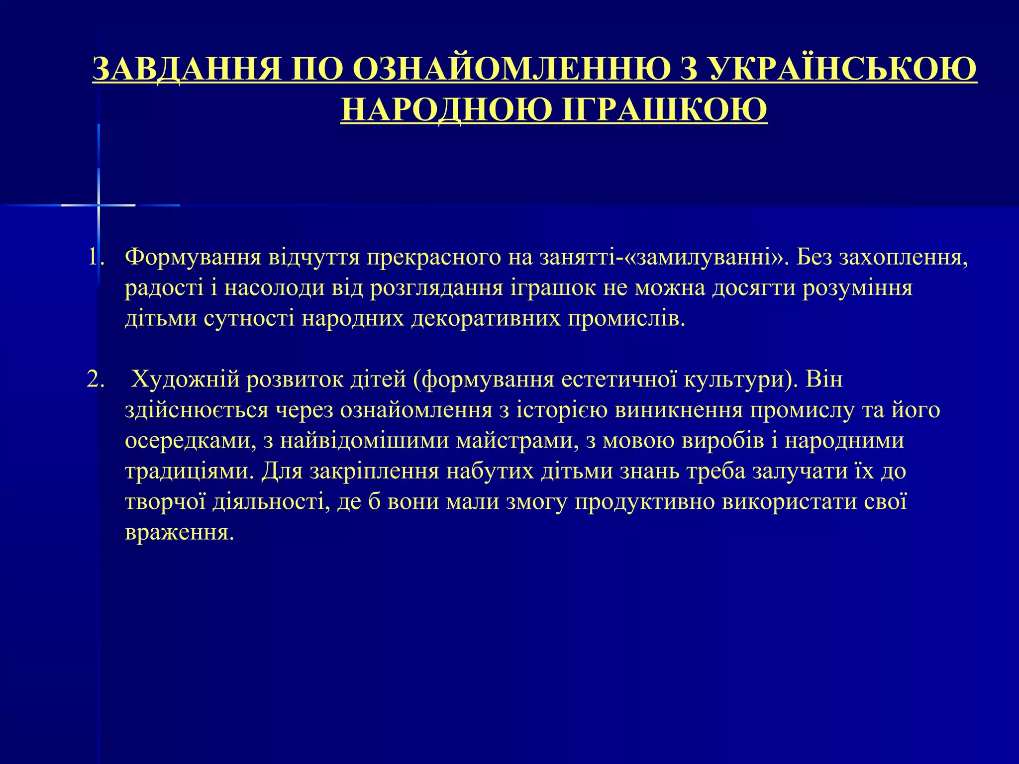ЗАВДАННЯ ПО ОЗНАЙОМЛЕННЮ З УКРАЇНСЬКОЮ 
НАРОДНОЮ ІГРАШКОЮ 
1. Формування відчуття прекрасного на занятті-«замилуванні». Без захоплення, 
радості і насолоди від розглядання іграшок не можна досягти розуміння 
дітьми сутності народних декоративних промислів. 
2. Художній розвиток дітей (формування естетичної культури). Він 
здійснюється через ознайомлення з історією виникнення промислу та його 
осередками, з найвідомішими майстрами, з мовою виробів і народними 
традиціями. Для закріплення набутих дітьми знань треба залучати їх до 
творчої діяльності, де б вони мали змогу продуктивно використати свої 
враження. 
 