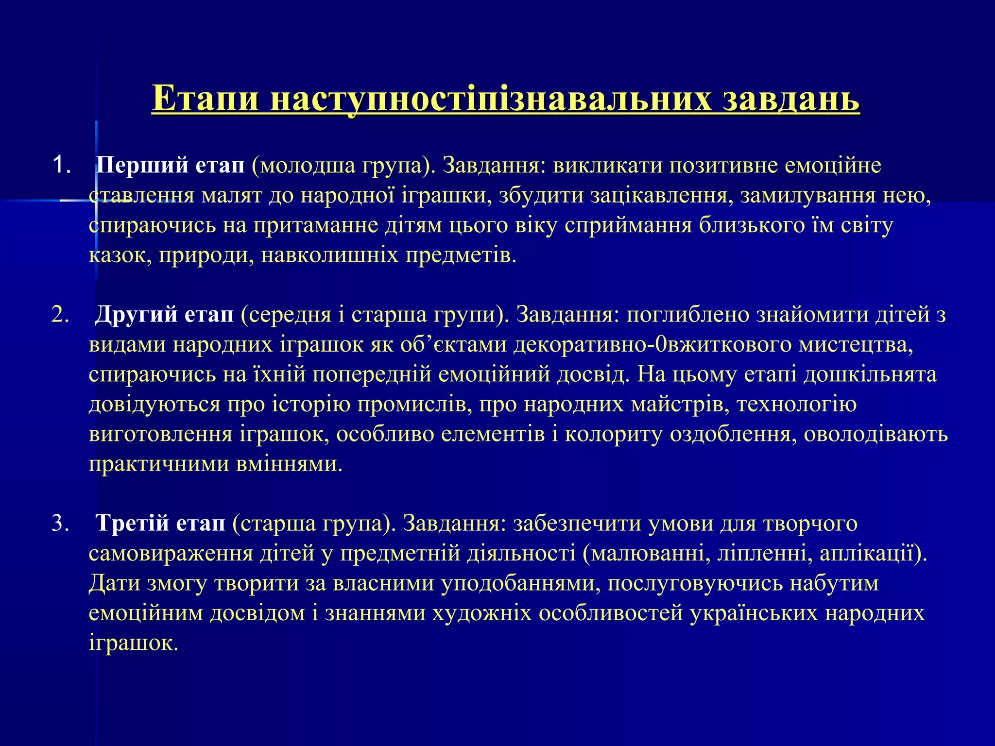 Етапи наступностіпізнавальних ззааввддаанньь 
1. Перший етап (молодша група). Завдання: викликати позитивне емоційне 
ставлення малят до народної іграшки, збудити зацікавлення, замилування нею, 
спираючись на притаманне дітям цього віку сприймання близького їм світу 
казок, природи, навколишніх предметів. 
2. Другий етап (середня і старша групи). Завдання: поглиблено знайомити дітей з 
видами народних іграшок як об’єктами декоративно-0вжиткового мистецтва, 
спираючись на їхній попередній емоційний досвід. На цьому етапі дошкільнята 
довідуються про історію промислів, про народних майстрів, технологію 
виготовлення іграшок, особливо елементів і колориту оздоблення, оволодівають 
практичними вміннями. 
3. Третій етап (старша група). Завдання: забезпечити умови для творчого 
самовираження дітей у предметній діяльності (малюванні, ліпленні, аплікації). 
Дати змогу творити за власними уподобаннями, послуговуючись набутим 
емоційним досвідом і знаннями художніх особливостей українських народних 
іграшок. 
 