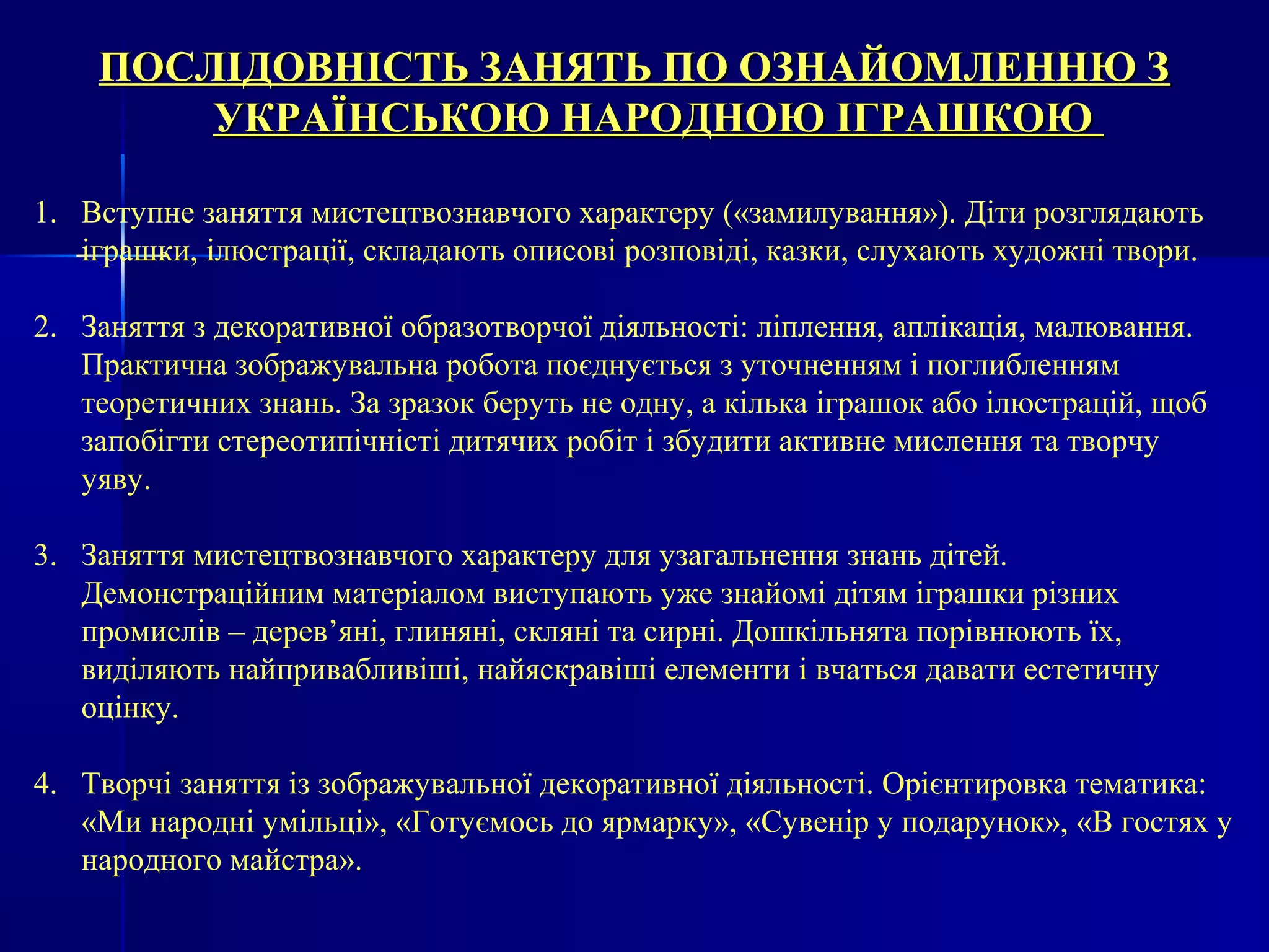 ПОСЛІДОВНІСТЬ ЗЗААННЯЯТТЬЬ ППОО ООЗЗННААЙЙООММЛЛЕЕННННЮЮ ЗЗ 
УУККРРААЇЇННССЬЬККООЮЮ ННААРРООДДННООЮЮ ІІГГРРААШШККООЮЮ 
1. Вступне заняття мистецтвознавчого характеру («замилування»). Діти розглядають 
іграшки, ілюстрації, складають описові розповіді, казки, слухають художні твори. 
2. Заняття з декоративної образотворчої діяльності: ліплення, аплікація, малювання. 
Практична зображувальна робота поєднується з уточненням і поглибленням 
теоретичних знань. За зразок беруть не одну, а кілька іграшок або ілюстрацій, щоб 
запобігти стереотипічністі дитячих робіт і збудити активне мислення та творчу 
уяву. 
3. Заняття мистецтвознавчого характеру для узагальнення знань дітей. 
Демонстраційним матеріалом виступають уже знайомі дітям іграшки різних 
промислів – дерев’яні, глиняні, скляні та сирні. Дошкільнята порівнюють їх, 
виділяють найпривабливіші, найяскравіші елементи і вчаться давати естетичну 
оцінку. 
4. Творчі заняття із зображувальної декоративної діяльності. Орієнтировка тематика: 
«Ми народні умільці», «Готуємось до ярмарку», «Сувенір у подарунок», «В гостях у 
народного майстра». 
 