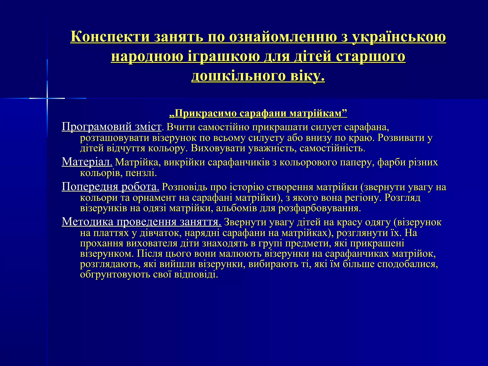 оз Конспекти занять по озннааййооммллееннннюю зз ууккррааїїннссььккооюю 
ннааррооддннооюю ііггрраашшккооюю ддлляя ддііттеейй ссттаарршшооггоо 
ддоошшккііллььннооггоо ввііккуу.. 
„„ППррииккрраассииммоо ссааррааффааннии ммааттррііййккаамм”” 
ППррооггррааммооввиийй ззмміісстт.. ВВччииттии ссааммооссттііййнноо ппррииккрраашшааттии ссииллууеетт ссааррааффааннаа,, 
ррооззттаашшооввууввааттии ввііззеерруунноокк ппоо ввссььооммуу ссииллууееттуу ааббоо ввннииззуу ппоо ккррааюю.. РРооззввииввааттии уу 
ддііттеейй ввііддччууттттяя ккооллььоорруу.. ВВииххооввууввааттии уувваажжннііссттьь,, ссааммооссттііййннііссттьь.. 
ММааттееррііаалл.. ММааттррііййккаа,, ввииккррііййккии ссааррааффааннччииккіівв зз ккооллььооррооввооггоо ппааппеерруу,, ффааррббии ррііззнниихх 
ккооллььоорріівв,, ппееннззлліі.. 
ППооппеерреедднняя ррооббооттаа.. РРооззппооввііддьь ппрроо ііссттооррііюю ссттввоорреенннняя ммааттррііййккии ((ззввееррннууттии ууввааггуу ннаа 
ккооллььооррии ттаа ооррннааммееннтт ннаа ссааррааффаанніі ммааттррііййккии)),, зз яяккооггоо ввооннаа ррееггііооннуу.. РРооззгглляядд 
ввііззееррууннккіівв ннаа ооддяяззіі ммааттррііййккии,, ааллььббоомміівв ддлляя ррооззффааррббооввуувваанннняя.. 
ММееттооддииккаа ппррооввееддеенннняя ззаанняяттттяя.. ЗЗввееррннууттии ууввааггуу ддііттеейй ннаа ккрраассуу ооддяяггуу ((ввііззеерруунноокк 
ннаа ппллааттттяяхх уу ддііввччааттоокк,, ннаарряядднніі ссааррааффааннии ннаа ммааттррііййккаахх)),, ррооззгглляяннууттии їїхх.. ННаа 
ппррооххаанннняя ввииххооввааттеелляя ддііттии ззннааххооддяяттьь вв ггррууппіі ппррееддммееттии,, яяккіі ппррииккрраашшеенніі 
ввііззееррууннккоомм.. ППіісслляя ццььооггоо ввооннии ммааллююююттьь ввііззееррууннккии ннаа ссааррааффааннччииккаахх ммааттррііййоокк,, 
ррооззгглляяддааююттьь,, яяккіі ввииййшшллии ввііззееррууннккии,, ввииббииррааююттьь ттіі,, яяккіі їїмм ббііллььшшее ссппооддооббааллииссяя,, 
ооббггррууннттооввууююттьь ссввооїї ввііддппооввііддіі.. 
 