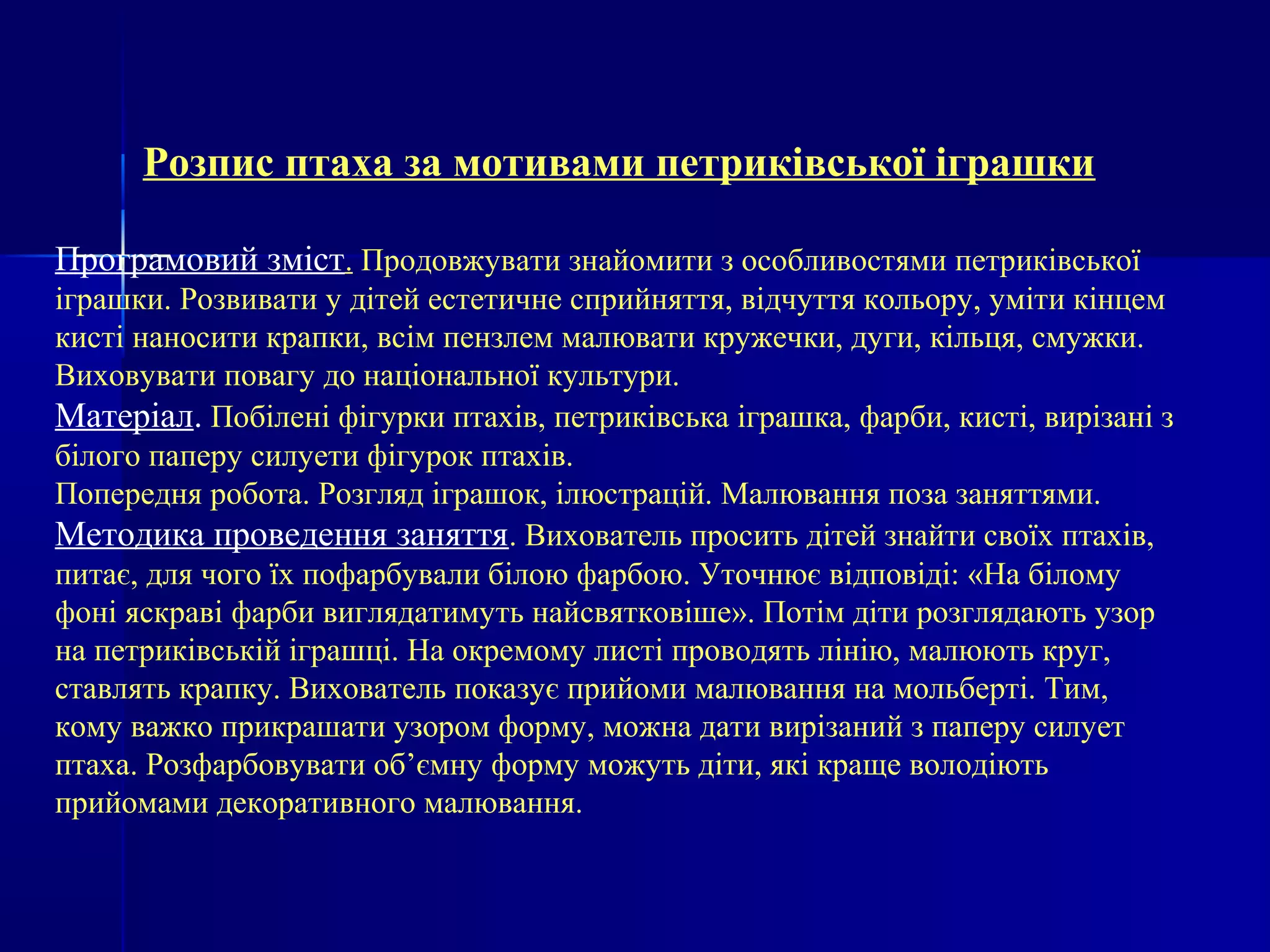 Розпис птаха за мотивами петриківської іграшки 
Програмовий зміст. Продовжувати знайомити з особливостями петриківської 
іграшки. Розвивати у дітей естетичне сприйняття, відчуття кольору, уміти кінцем 
кисті наносити крапки, всім пензлем малювати кружечки, дуги, кільця, смужки. 
Виховувати повагу до національної культури. 
Матеріал. Побілені фігурки птахів, петриківська іграшка, фарби, кисті, вирізані з 
білого паперу силуети фігурок птахів. 
Попередня робота. Розгляд іграшок, ілюстрацій. Малювання поза заняттями. 
Методика проведення заняття. Вихователь просить дітей знайти своїх птахів, 
питає, для чого їх пофарбували білою фарбою. Уточнює відповіді: «На білому 
фоні яскраві фарби виглядатимуть найсвятковіше». Потім діти розглядають узор 
на петриківській іграшці. На окремому листі проводять лінію, малюють круг, 
ставлять крапку. Вихователь показує прийоми малювання на мольберті. Тим, 
кому важко прикрашати узором форму, можна дати вирізаний з паперу силует 
птаха. Розфарбовувати об’ємну форму можуть діти, які краще володіють 
прийомами декоративного малювання. 
 