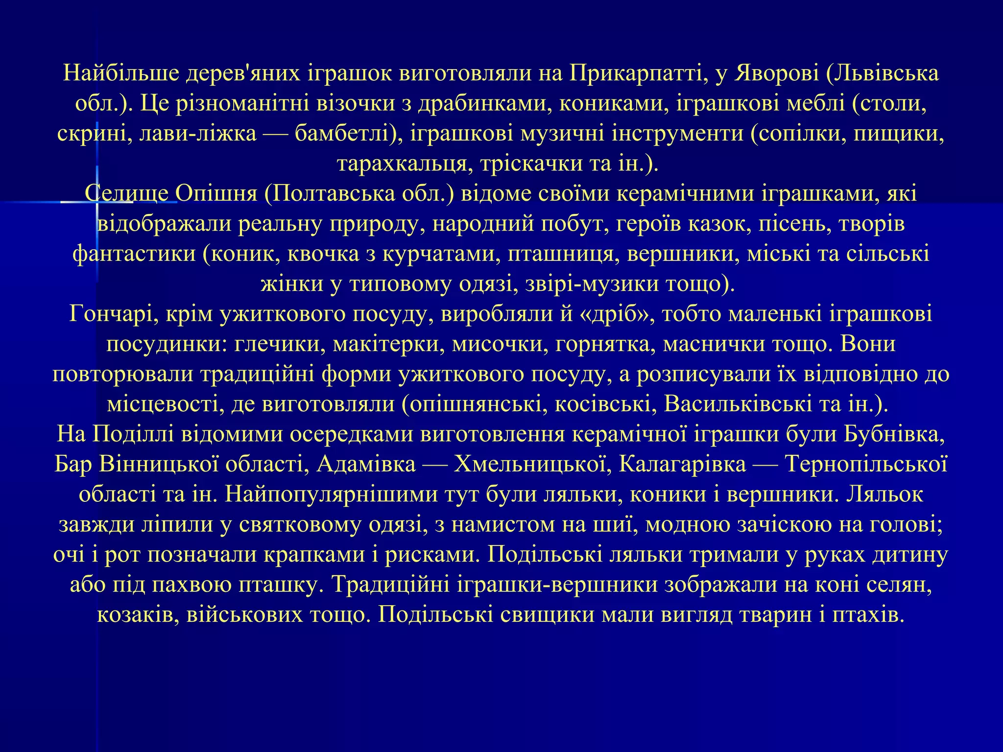 Найбільше дерев'яних іграшок виготовляли на Прикарпатті, у Яворові (Львівська 
обл.). Це різноманітні візочки з драбинками, кониками, іграшкові меблі (столи, 
скрині, лави-ліжка — бамбетлі), іграшкові музичні інструменти (сопілки, пищики, 
тарахкальця, тріскачки та ін.). 
Селище Опішня (Полтавська обл.) відоме своїми керамічними іграшками, які 
відображали реальну природу, народний побут, героїв казок, пісень, творів 
фантастики (коник, квочка з курчатами, пташниця, вершники, міські та сільські 
жінки у типовому одязі, звірі-музики тощо). 
Гончарі, крім ужиткового посуду, виробляли й «дріб», тобто маленькі іграшкові 
посудинки: глечики, макітерки, мисочки, горнятка, маснички тощо. Вони 
повторювали традиційні форми ужиткового посуду, а розписували їх відповідно до 
місцевості, де виготовляли (опішнянські, косівські, Васильківські та ін.). 
На Поділлі відомими осередками виготовлення керамічної іграшки були Бубнівка, 
Бар Вінницької області, Адамівка — Хмельницької, Калагарівка — Тернопільської 
області та ін. Найпопулярнішими тут були ляльки, коники і вершники. Ляльок 
завжди ліпили у святковому одязі, з намистом на шиї, модною зачіскою на голові; 
очі і рот позначали крапками і рисками. Подільські ляльки тримали у руках дитину 
або під пахвою пташку. Традиційні іграшки-вершники зображали на коні селян, 
козаків, військових тощо. Подільські свищики мали вигляд тварин і птахів. 
 