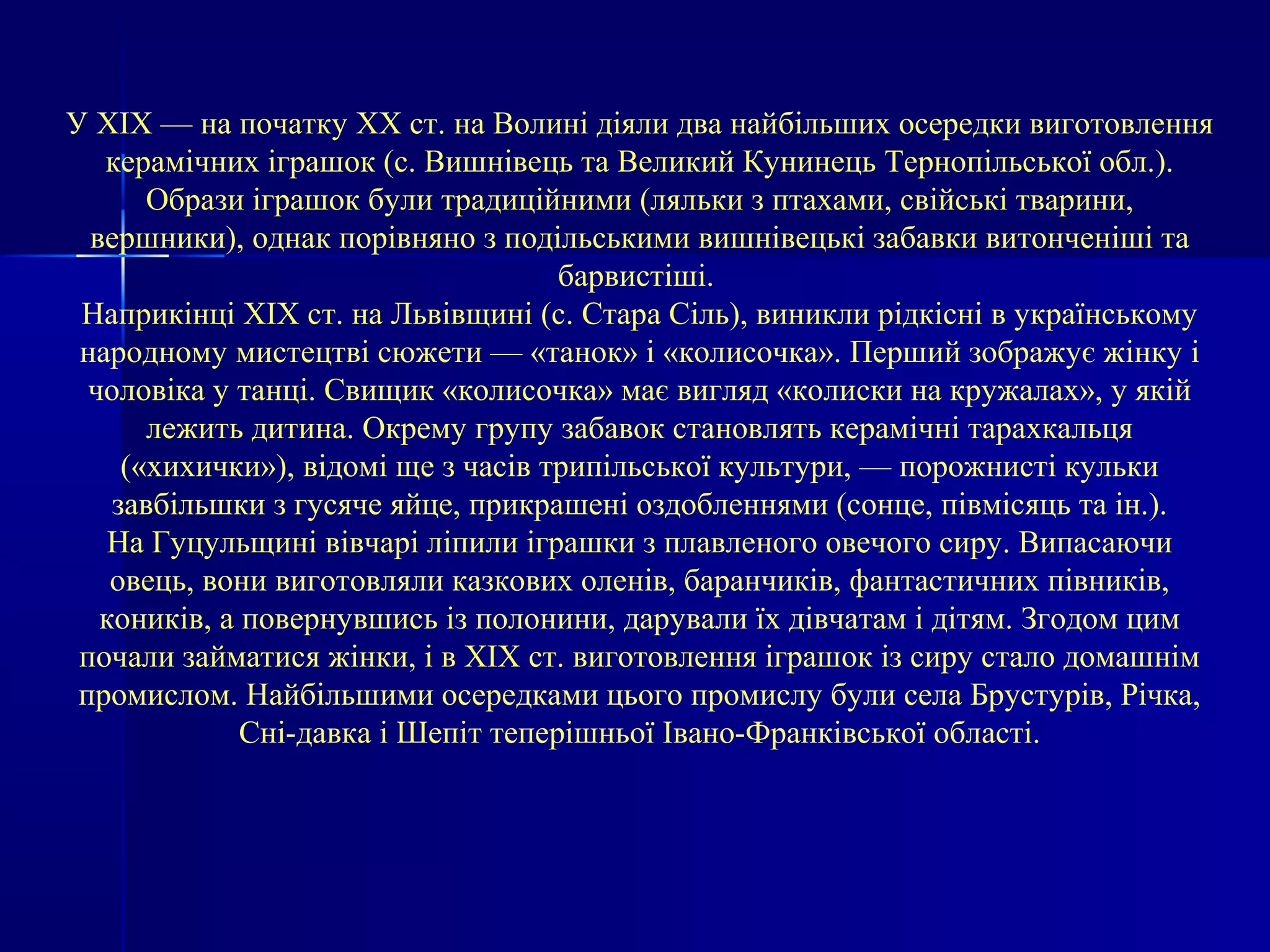 У XIX — на початку XX ст. на Волині діяли два найбільших осередки виготовлення 
керамічних іграшок (с. Вишнівець та Великий Кунинець Тернопільської обл.). 
Образи іграшок були традиційними (ляльки з птахами, свійські тварини, 
вершники), однак порівняно з подільськими вишнівецькі забавки витонченіші та 
барвистіші. 
Наприкінці XIX ст. на Львівщині (с. Стара Сіль), виникли рідкісні в українському 
народному мистецтві сюжети — «танок» і «колисочка». Перший зображує жінку і 
чоловіка у танці. Свищик «колисочка» має вигляд «колиски на кружалах», у якій 
лежить дитина. Окрему групу забавок становлять керамічні тарахкальця 
(«хихички»), відомі ще з часів трипільської культури, — порожнисті кульки 
завбільшки з гусяче яйце, прикрашені оздобленнями (сонце, півмісяць та ін.). 
На Гуцульщині вівчарі ліпили іграшки з плавленого овечого сиру. Випасаючи 
овець, вони виготовляли казкових оленів, баранчиків, фантастичних півників, 
коників, а повернувшись із полонини, дарували їх дівчатам і дітям. Згодом цим 
почали займатися жінки, і в XIX ст. виготовлення іграшок із сиру стало домашнім 
промислом. Найбільшими осередками цього промислу були села Брустурів, Річка, 
Сні-давка і Шепіт теперішньої Івано-Франківської області. 
 