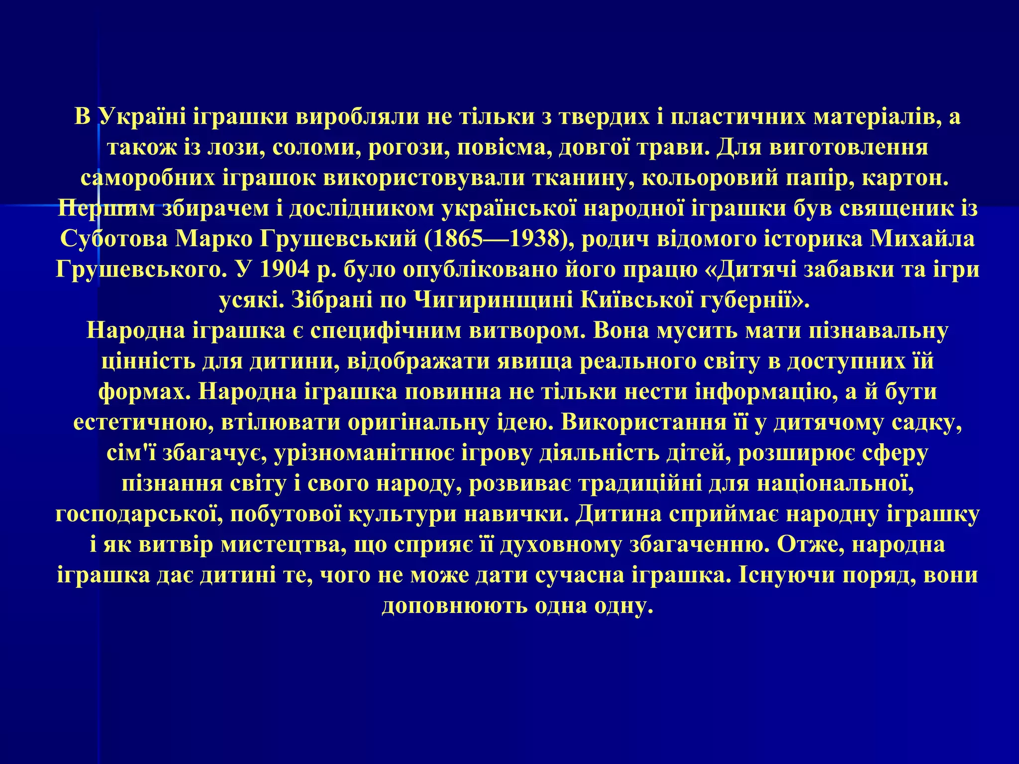 В Україні іграшки виробляли не тільки з твердих і пластичних матеріалів, а 
також із лози, соломи, рогози, повісма, довгої трави. Для виготовлення 
саморобних іграшок використовували тканину, кольоровий папір, картон. 
Першим збирачем і дослідником української народної іграшки був священик із 
Суботова Марко Грушевський (1865—1938), родич відомого історика Михайла 
Грушевського. У 1904 р. було опубліковано його працю «Дитячі забавки та ігри 
усякі. Зібрані по Чигиринщині Київської губернії». 
Народна іграшка є специфічним витвором. Вона мусить мати пізнавальну 
цінність для дитини, відображати явища реального світу в доступних їй 
формах. Народна іграшка повинна не тільки нести інформацію, а й бути 
естетичною, втілювати оригінальну ідею. Використання її у дитячому садку, 
сім'ї збагачує, урізноманітнює ігрову діяльність дітей, розширює сферу 
пізнання світу і свого народу, розвиває традиційні для національної, 
господарської, побутової культури навички. Дитина сприймає народну іграшку 
і як витвір мистецтва, що сприяє її духовному збагаченню. Отже, народна 
іграшка дає дитині те, чого не може дати сучасна іграшка. Існуючи поряд, вони 
доповнюють одна одну. 
 