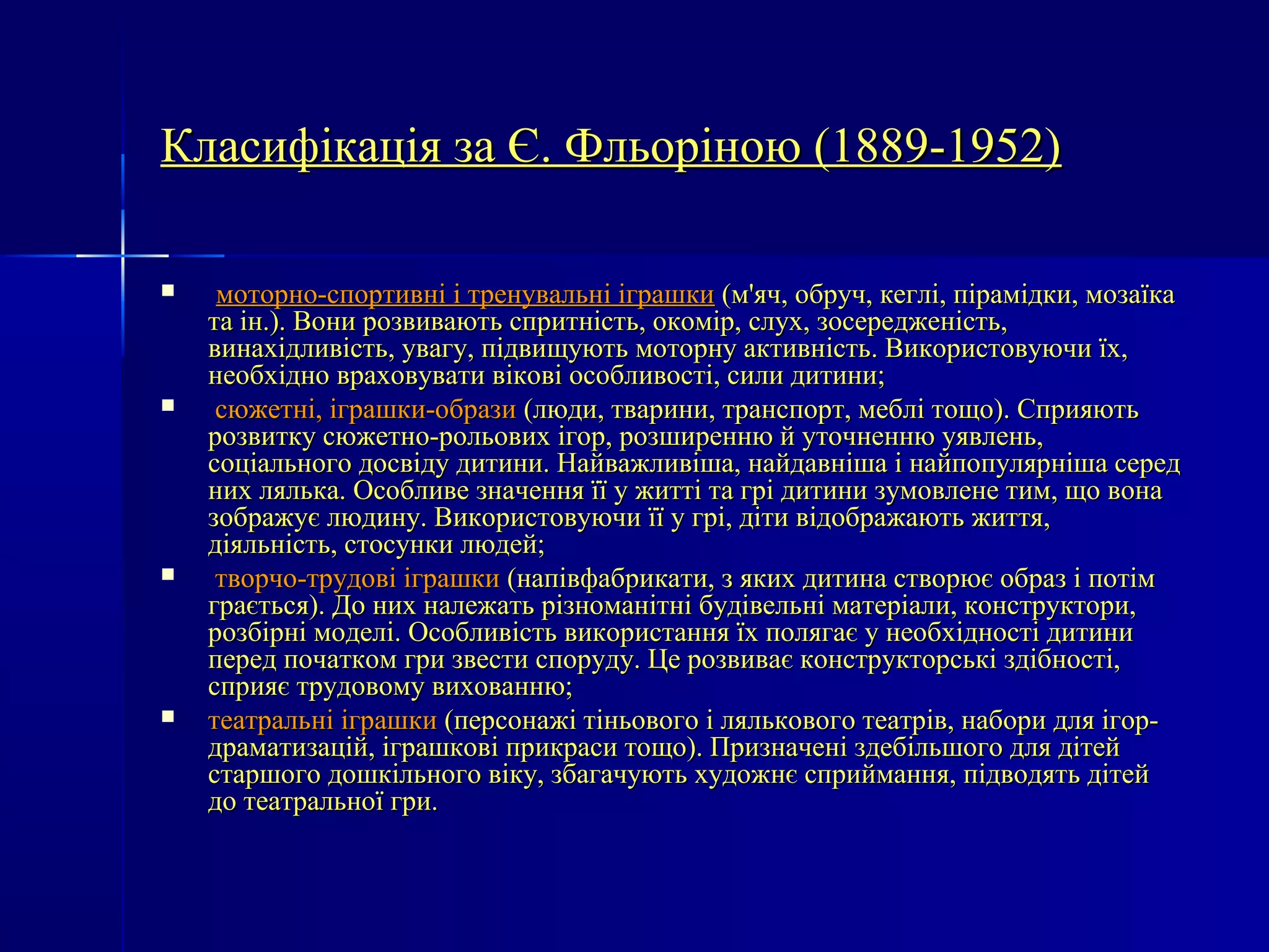 Класифікація ззаа ЄЄ.. ФФллььооррііннооюю ((11888899--11995522)) 
 ммооттооррнноо--ссппооррттииввнніі іі ттррееннууввааллььнніі ііггрраашшккии ((мм''яячч,, ооббрруучч,, ккеегглліі,, ппііррааммііддккии,, ммооззааїїккаа 
ттаа іінн..)).. ВВооннии ррооззввииввааююттьь ссппррииттннііссттьь,, ооккоомміірр,, ссллуухх,, ззооссеерреедджжееннііссттьь,, 
ввииннааххііддллииввііссттьь,, ууввааггуу,, ппііддввиищщууююттьь ммооттооррннуу ааккттииввннііссттьь.. ВВииккооррииссттооввууююччии їїхх,, 
ннееооббххіідднноо ввррааххооввууввааттии ввііккооввіі ооссооббллииввооссттіі,, ссииллии ддииттииннии;; 
 ссююжжееттнніі,, ііггрраашшккии--ооббррааззии ((ллююддии,, ттввааррииннии,, ттррааннссппоорртт,, ммеебблліі ттоощщоо)).. ССппрриияяююттьь 
ррооззввииттккуу ссююжжееттнноо--ррооллььооввиихх ііггоорр,, ррооззшшииррееннннюю йй ууттооччннееннннюю ууяяввллеенньь,, 
ссооццііааллььннооггоо ддооссввііддуу ддииттииннии.. ННааййвваажжллииввіішшаа,, ннааййддааввнніішшаа іі ннааййппооппуулляяррнніішшаа ссеерреедд 
нниихх лляяллььккаа.. ООссооббллииввее ззннааччеенннняя їїїї уу жжииттттіі ттаа ггрріі ддииттииннии ззууммооввллееннее ттиимм,, щщоо ввооннаа 
ззооббрраажжууєє ллююддииннуу.. ВВииккооррииссттооввууююччии їїїї уу ггрріі,, ддііттии ввііддооббрраажжааююттьь жжииттттяя,, 
ддііяяллььннііссттьь,, ссттооссууннккии ллююддеейй;; 
 ттввооррччоо--ттррууддооввіі ііггрраашшккии ((ннааппііввффааббррииккааттии,, зз яяккиихх ддииттииннаа ссттввооррююєє ооббрраазз іі ппооттіімм 
ггррааєєттььссяя)).. ДДоо нниихх ннааллеежжааттьь ррііззннооммааннііттнніі ббууддііввееллььнніі ммааттееррііааллии,, ккооннссттррууккттооррии,, 
ррооззббііррнніі ммооддеелліі.. ООссооббллииввііссттьь ввииккооррииссттаанннняя їїхх ппоолляяггааєє уу ннееооббххііддннооссттіі ддииттииннии 
ппеерреедд ппооччааттккоомм ггррии ззввеессттии ссппооррууддуу.. ЦЦее ррооззввииввааєє ккооннссттррууккттооррссььккіі ззддііббннооссттіі,, 
ссппрриияяєє ттррууддооввооммуу ввииххооввааннннюю;; 
 ттееааттррааллььнніі ііггрраашшккии ((ппееррссооннаажжіі ттііннььооввооггоо іі лляяллььккооввооггоо ттееааттрріівв,, ннааббооррии ддлляя ііггоорр-- 
ддррааммааттииззаацціійй,, ііггрраашшккооввіі ппррииккрраассии ттоощщоо)).. ППррииззннааччеенніі ззддееббііллььшшооггоо ддлляя ддііттеейй 
ссттаарршшооггоо ддоошшккііллььннооггоо ввііккуу,, ззббааггааччууююттьь ххууддоожжннєє ссппррииййммаанннняя,, ппііддввооддяяттьь ддііттеейй 
ддоо ттееааттррааллььннооїї ггррии.. 
 
