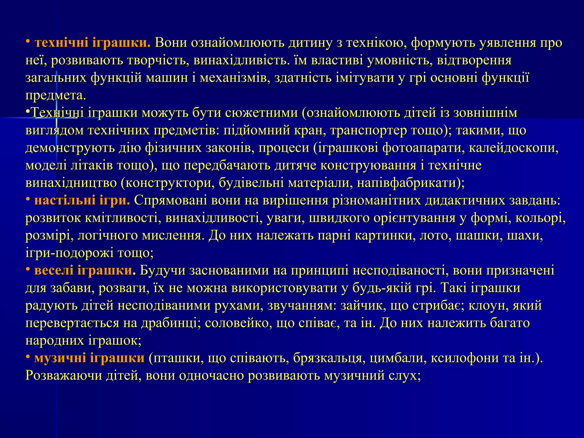 • ттееххннііччнніі ііггрраашшккии.. ВВооннии ооззннааййооммллююююттьь ддииттииннуу зз ттееххннііккооюю,, ффооррммууююттьь ууяяввллеенннняя ппрроо 
ннееїї,, ррооззввииввааююттьь ттввооррччііссттьь,, ввииннааххііддллииввііссттьь.. їїмм ввллаассттииввіі ууммооввннііссттьь,, ввііддттввоорреенннняя 
ззааггааллььнниихх ффууннккцціійй ммаашшиинн іі ммееххааннііззмміівв,, ззддааттннііссттьь ііммііттууввааттии уу ггрріі ооссннооввнніі ффууннккццііїї 
ппррееддммееттаа.. 
•ТТееххннііччнніі ііггрраашшккии ммоожжууттьь ббууттии ссююжжееттннииммии ((ооззннааййооммллююююттьь ддііттеейй іізз ззооввнніішшнніімм 
ввиигглляяддоомм ттееххннііччнниихх ппррееддммееттіівв:: ппііддййооммнниийй ккрраанн,, ттррааннссппооррттеерр ттоощщоо));; ттааккииммии,, щщоо 
ддееммооннссттррууююттьь ддііюю ффііззииччнниихх ззааккоонніівв,, ппррооццеессии ((ііггрраашшккооввіі ффооттооааппааррааттии,, ккааллееййддооссккооппии,, 
ммооддеелліі ллііттааккіівв ттоощщоо)),, щщоо ппееррееддббааччааююттьь ддииттяяччее ккооннссттррууюювваанннняя іі ттееххннііччннее 
ввииннааххііддннииццттввоо ((ккооннссттррууккттооррии,, ббууддііввееллььнніі ммааттееррііааллии,, ннааппііввффааббррииккааттии));; 
• ннаассттііллььнніі ііггррии.. ССппрряяммоовваанніі ввооннии ннаа ввиирріішшеенннняя ррііззннооммааннііттнниихх ддииддааккттииччнниихх ззааввддаанньь:: 
ррооззввииттоокк ккммііттллииввооссттіі,, ввииннааххііддллииввооссттіі,, ууввааггии,, шшввииддккооггоо оорріієєннттуувваанннняя уу ффооррмміі,, ккооллььоорріі,, 
ррооззмміірріі,, ллооггііччннооггоо ммииссллеенннняя.. ДДоо нниихх ннааллеежжааттьь ппааррнніі ккааррттииннккии,, ллооттоо,, шшаашшккии,, шшааххии,, 
ііггррии-ппооддоорроожжіі ттоощщоо;; 
• ввеессеелліі ііггрраашшккии.. ББууддууччии ззаассннооввааннииммии ннаа ппррииннццииппіі ннеессппооддііввааннооссттіі,, ввооннии ппррииззннааччеенніі 
ддлляя ззааббааввии,, ррооззввааггии,, їїхх ннее ммоожжннаа ввииккооррииссттооввууввааттии уу ббууддьь-яяккіійй ггрріі.. ТТааккіі ііггрраашшккии 
ррааддууююттьь ддііттеейй ннеессппооддііввааннииммии ррууххааммии,, ззввууччаанннняямм:: ззааййччиикк,, щщоо ссттррииббааєє;; ккллооуунн,, яяккиийй 
ппееррееввееррттааєєттььссяя ннаа ддррааббииннцціі;; ссооллооввееййккоо,, щщоо ссппііввааєє,, ттаа іінн.. ДДоо нниихх ннааллеежжииттьь ббааггааттоо 
ннаарроодднниихх ііггрраашшоокк;; 
• ммууззииччнніі ііггрраашшккии ((ппттаашшккии,, щщоо ссппііввааююттьь,, ббрряяззккааллььццяя,, ццииммббааллии,, ккссииллооффооннии ттаа іінн..)).. 
РРооззвваажжааююччии ддііттеейй,, ввооннии ооддннооччаасснноо ррооззввииввааююттьь ммууззииччнниийй ссллуухх;; 
 