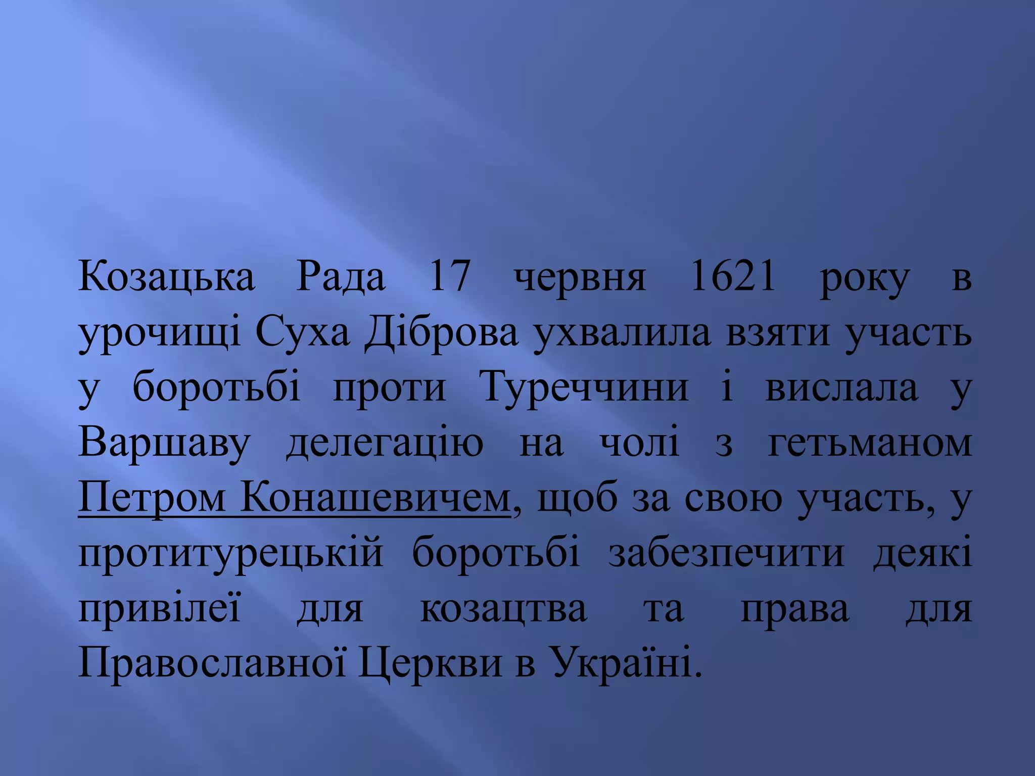 Козацька Рада 17 червня 1621 року в 
урочищі Суха Діброва ухвалила взяти участь 
у боротьбі проти Туреччини і вислала у 
Варшаву делегацію на чолі з гетьманом 
Петром Конашевичем, щоб за свою участь, у 
протитурецькій боротьбі забезпечити деякі 
привілеї для козацтва та права для 
Православної Церкви в Україні. 
 