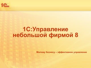 1С:Управление 
небольшой фирмой 8 
Малому бизнесу – эффективное управление 
 