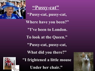 “Pussy-cat” 
"Pussy-cat, pussy-cat, 
Where have you been?” 
"I’ve been to London. 
To look at the Queen.” 
"Pussy-cat, pussy-cat, 
What did you there?” 
"I frightened a little mouse 
Under her chair.” 
 