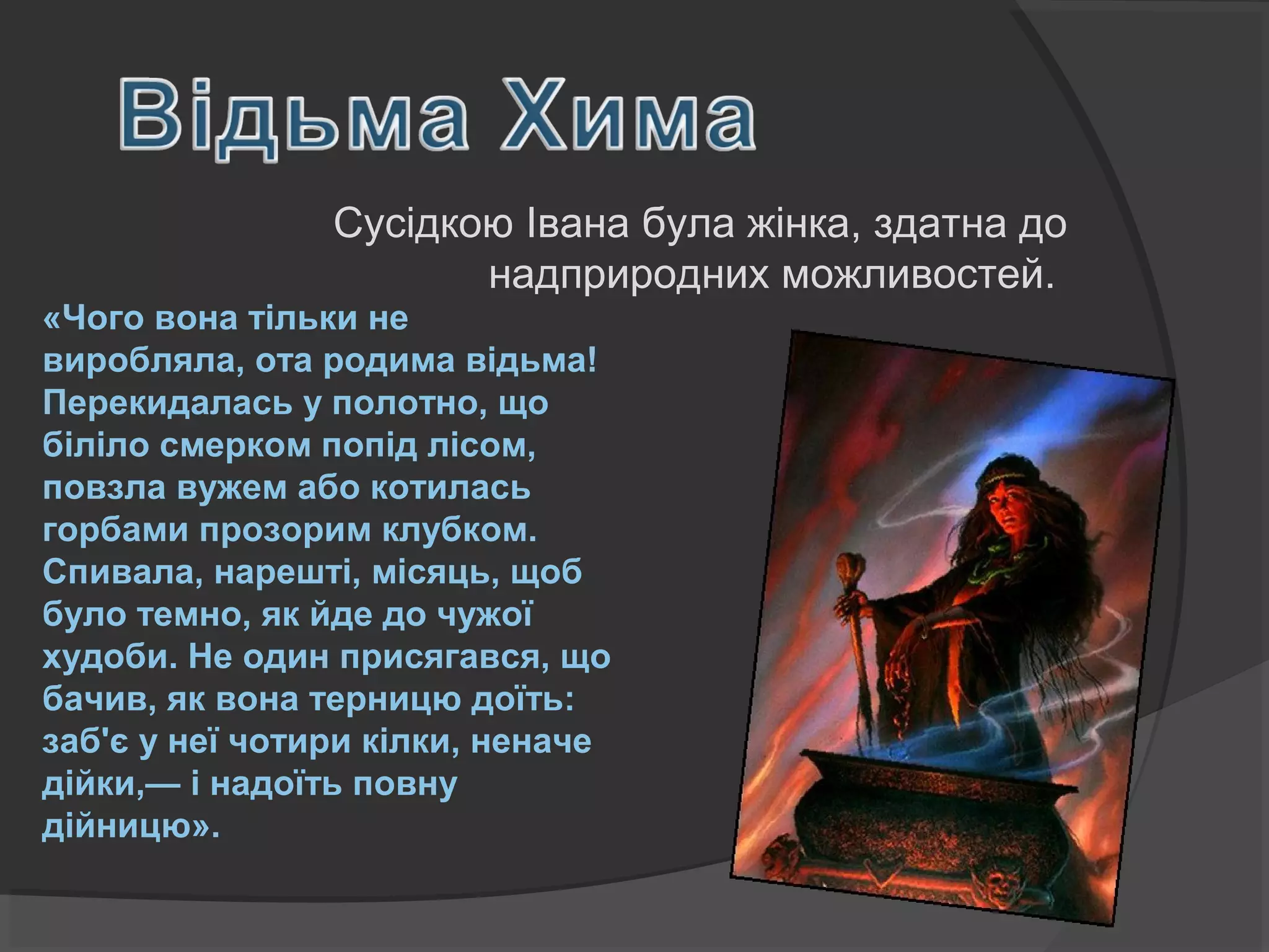 Сусідкою Івана була жінка, здатна до 
надприродних можливостей. 
«Чого вона тільки не 
виробляла, ота родима відьма! 
Перекидалась у полотно, що 
біліло смерком попід лісом, 
повзла вужем або котилась 
горбами прозорим клубком. 
Спивала, нарешті, місяць, щоб 
було темно, як йде до чужої 
худоби. Не один присягався, що 
бачив, як вона терницю доїть: 
заб'є у неї чотири кілки, неначе 
дійки,— і надоїть повну 
дійницю». 
 
