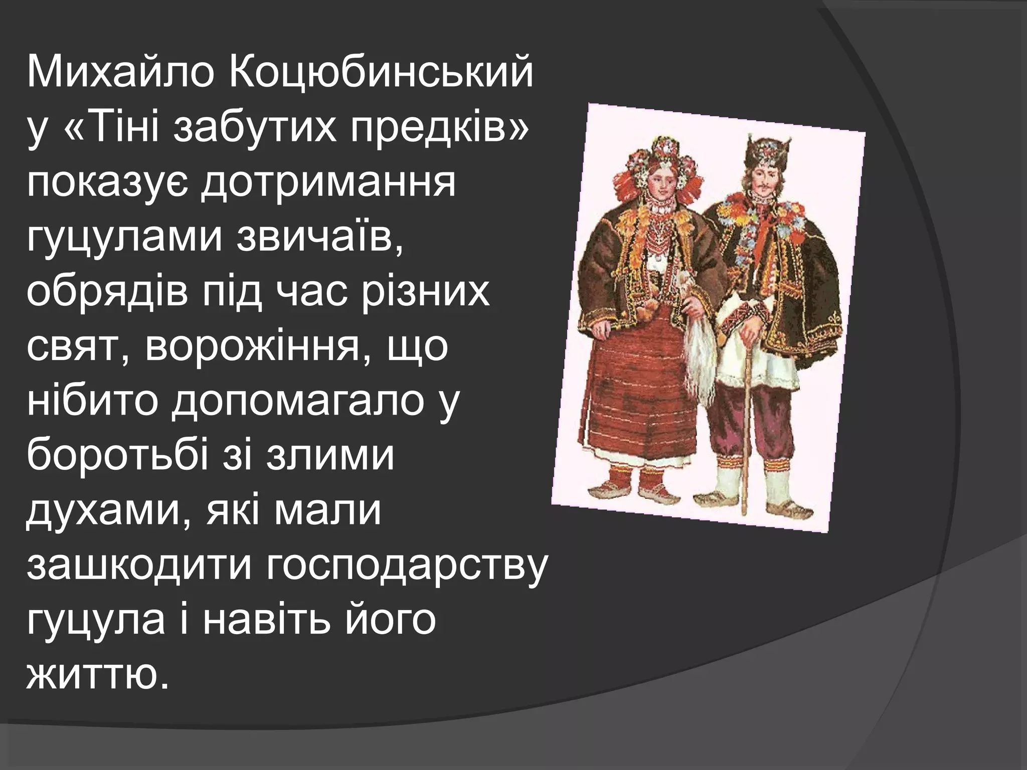 Михайло Коцюбинський 
у «Тіні забутих предків» 
показує дотримання 
гуцулами звичаїв, 
обрядів під час різних 
свят, ворожіння, що 
нібито допомагало у 
боротьбі зі злими 
духами, які мали 
зашкодити господарству 
гуцула і навіть його 
життю. 
 
