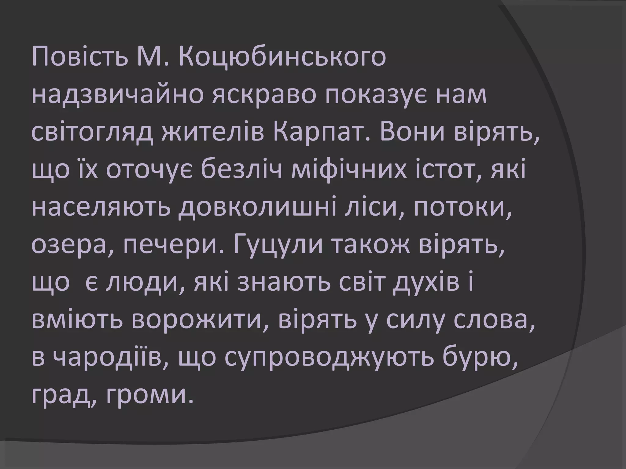 Повість М. Коцюбинського 
надзвичайно яскраво показує нам 
світогляд жителів Карпат. Вони вірять, 
що їх оточує безліч міфічних істот, які 
населяють довколишні ліси, потоки, 
озера, печери. Гуцули також вірять, 
що є люди, які знають світ духів і 
вміють ворожити, вірять у силу слова, 
в чародіїв, що супроводжують бурю, 
град, громи. 
 
