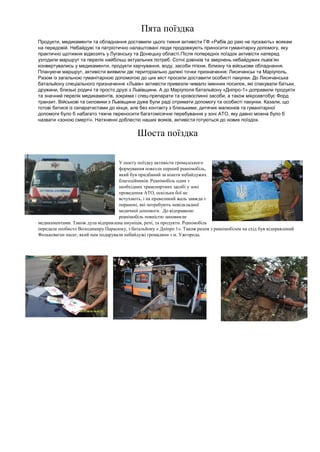 Пята поїздка Продукти, медикаменти та обладнання доставили цього тижня активісти ГФ «Рабів до раю не пускають» воякам на передовій. Небайдужі та патріотично налаштовані люди продовжують приносити гуманітарну допомогу, яку практично щотижня відвозять у Луганську та Донецьку області.Після попередніх поїздок активісти наперед узгодили маршрут та перелік найбільш актуальних потреб. Сотні дзвінків та звернень небайдужих львів’ян конвертувались у медикаменти, продукти харчування, воду, засоби гігієни, білизну та військове обладнання. Плануючи маршрут, активісти виявили дві територіально далекі точки призначення: Лисичанськ та Маріуполь. Разом із загальною гуманітарною допомогою до цих міст просили доставити особисті пакунки. До Лисичанська батальйону спеціального призначення «Львів» активісти привезли чимало іменних посилок, які спакували батьки, дружини, близькі родичі та просто друзі з Львівщини. А до Маріуполя батальйону «Дніпро-1» доправили продукти та значний перелік медикаментів, зокрема і спец-препарати та кровоспинні засоби, а також мікроавтобус Форд транзит. Військові та силовики з Львівщини дуже були раді отримати допомогу та особисті пакунки. Казали, що готові битися із сепаратистами до кінця, але без контакту з близькими, дитячих малюнків та гуманітарної допомоги було б набагато тяжче переносити багатомісячне перебування у зоні АТО, яку давно можна було б назвати «зоною смерті». Натхненні доблестю наших вояків, активісти готуються до нових поїздок. 
Шоста поїздка 
У шосту поїздку активісти громадського формування повезли перший реанімобіль, який був придбаний за кошти небайдужих благодійників. Реанімобіль один з необхідних транспортних засобі у зоні проведення АТО, оскільки бої не всчухають, і на превеликий жаль завжди є поранені, які потребують невідкладної медичної допомоги. До відправкою реанімобіль повністю заповнили медикаментами. Також дула відправлена амуніція, речі, та продукти. Реанімобіль передали особисто Володимиру Парасюку, з батальйону « Дніпро 1». Також разом з реанімобілем на схід був відправлений Фольксваген пасат, який нам подарували небайдужі громадяни з м. Ужгорода. 
 