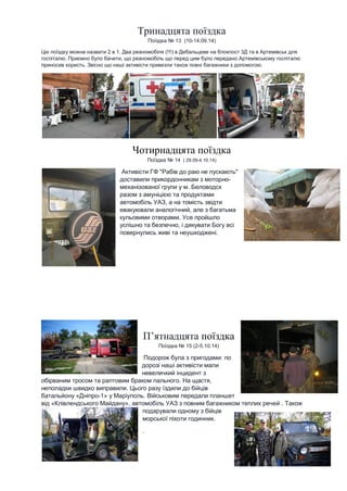 Тринадцята поїздка Поїздка № 13 (10-14.09.14) Цю поїздку можна назвати 2 в 1. Два реаномобіля (!!!) в Дебальцеве на блокпост 3Д та в Артемівськ для госпіталю. Приємно було бачити, що реаномобіль що перед цим було передано Артемівському госпіталю приносив користь. Звісно що наші активісти привезли також повні багажники з допомогою. Чотирнадцята поїздка Поїздка № 14 ( 29.09-4.10.14) Активісти ГФ "Рабів до раю не пускають" доставили прикордонникам з моторно- механізованої групи у м. Беловодск разом з амуніцією та продуктами автомобіль УАЗ, а на томість звідти евакуювали аналогічний, але з багатьма кульовими отворами. Усе пройшло успішно та безпечно, і дякувати Богу всі повернулись живі та неушкоджені. 
П’ятнадцята поїздка Поїздка № 15 (2-5.10.14) Подорож була з пригодами: по дорозі наші активісти мали невеличкий інцидент з обірваним тросом та раптовим браком пального. На щастя, неполадки швидко виправили. Цього разу їздили до бійців батальйону «Дніпро-1» у Маріуполь. Військовим передали планшет від «Клівлендського Майдану», автомобіль УАЗ з повним багажником теплих речей . Також подарували одному з бійців морської піхоти годинник. . 
 