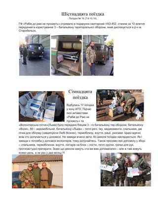 Шістнадцята поїздка Поїздка № 16 (7-9.10.14) ГФ «Рабів до раю не пускають» отримало в подарунок санітарний УАЗ-452, станом на 10 жовтня переданий в користування 3 – батальйону територіальної оборони, який дислокується в р-н м. Старобельск. 
Сімнадцята поїздка Відбулась 17 поїздка у зону АТО. Підчас якої активістами «Рабів до Раю не пускають» та «Волонтерська сотня»(Львів) було передано бійцям 3 - го батальйону тер.оборони, батальйону «Воля», 80 – аеромобільній, батальйону «Львів» - теплі речі, їжу, медикаменти, спальники, дві пічки для обігріву (завдячуючи Любі Возняк), термобілизу, взуття, рації, рюкзаки. Щиро вдячні всім хто долучається у допомозі. Не завжди вчасні звіти, бо деколи поїздки накладаються. Як і завжди є потреба у допомозі волонтерів, тому долучайтесь. Також просимо про допомогу у зборі – спальників, термобілизни, взуття, ліхтарів на блок – пости, теплі куртки, грілки для рук, протизастудні препарати. Знаю що деколи кажуть «та ми вже допомагали» - але ж там живуть кожен день, а не раз у два місяці.!!! 
